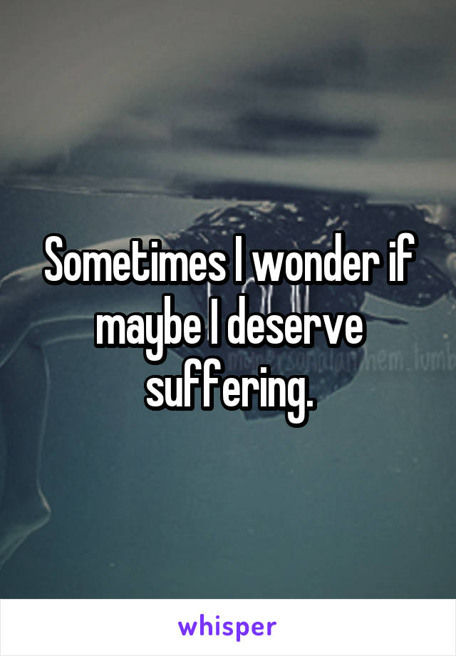 Sometimes I wonder if maybe I deserve suffering.