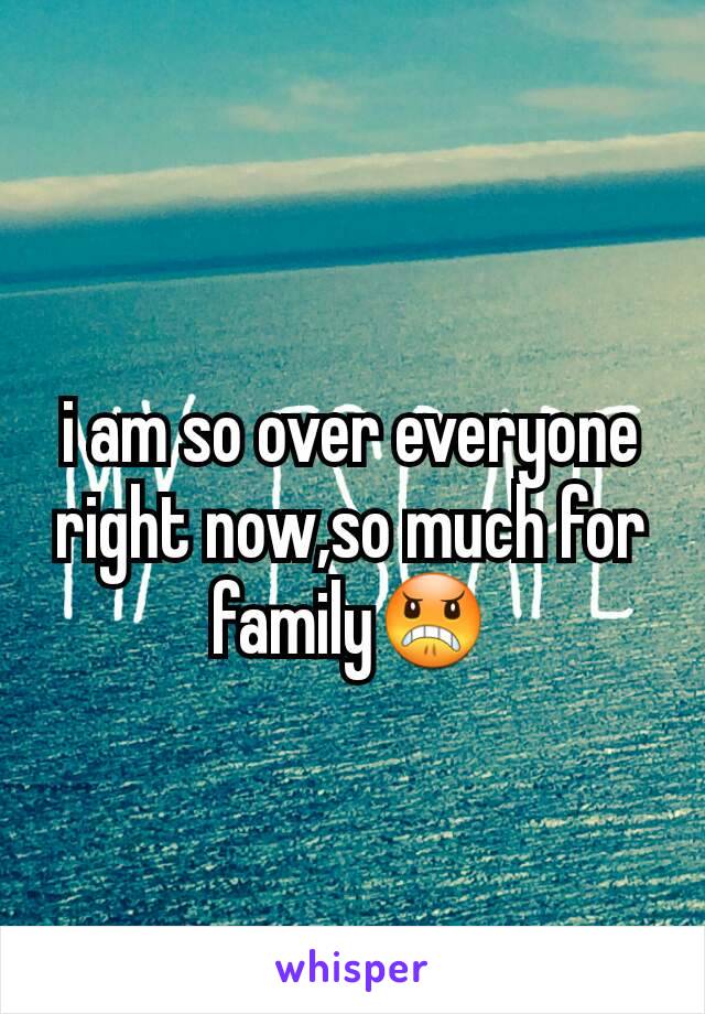 i am so over everyone right now,so much for family😠