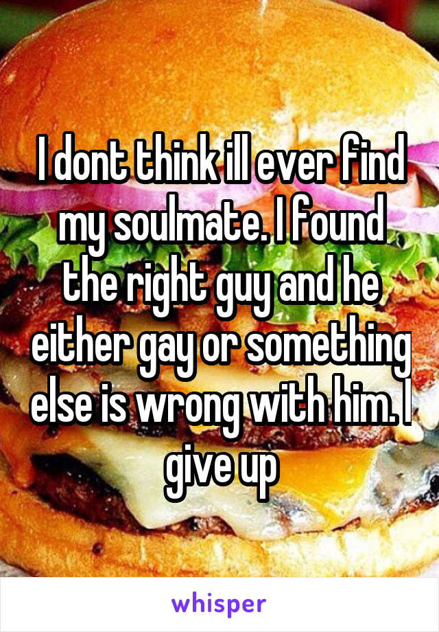 I dont think ill ever find my soulmate. I found the right guy and he either gay or something else is wrong with him. I give up