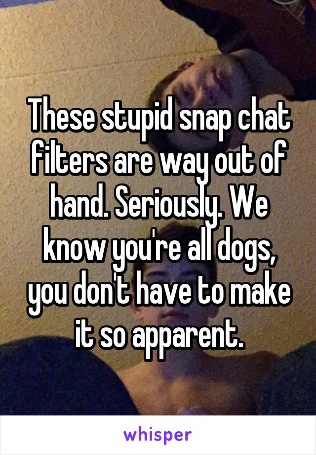 These stupid snap chat filters are way out of hand. Seriously. We know you're all dogs, you don't have to make it so apparent.