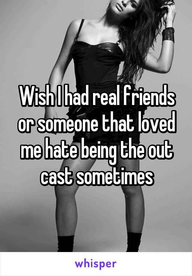 Wish I had real friends or someone that loved me hate being the out cast sometimes