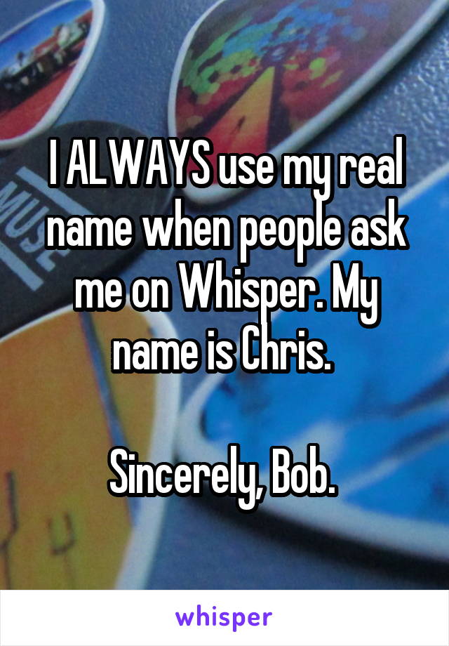 I ALWAYS use my real name when people ask me on Whisper. My name is Chris. 

Sincerely, Bob. 