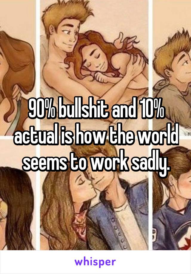 90% bullshit and 10% actual is how the world seems to work sadly.