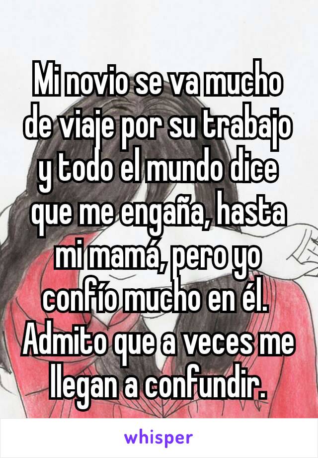 Mi novio se va mucho de viaje por su trabajo y todo el mundo dice que me engaña, hasta mi mamá, pero yo confío mucho en él. 
Admito que a veces me llegan a confundir.