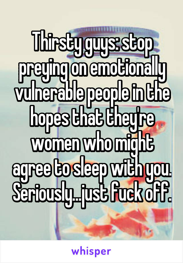 Thirsty guys: stop preying on emotionally vulnerable people in the hopes that they're women who might agree to sleep with you. Seriously...just fuck off. 