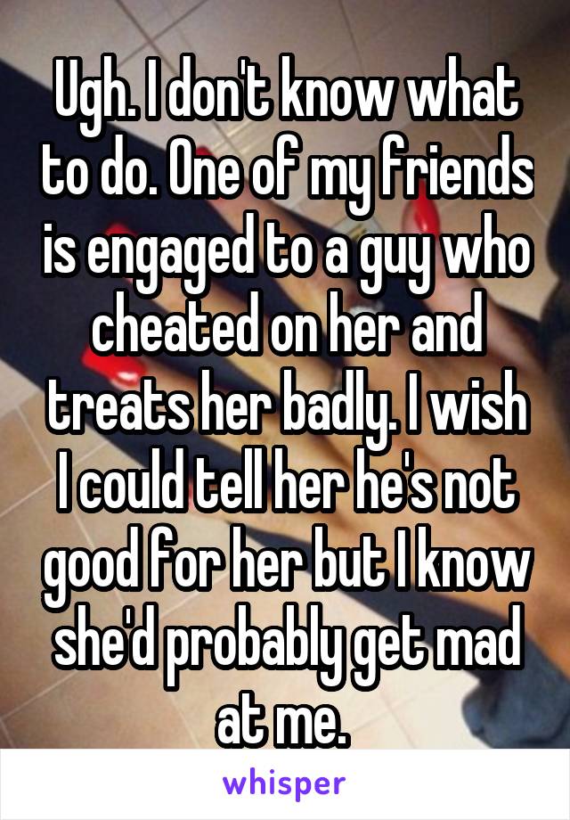 Ugh. I don't know what to do. One of my friends is engaged to a guy who cheated on her and treats her badly. I wish I could tell her he's not good for her but I know she'd probably get mad at me. 