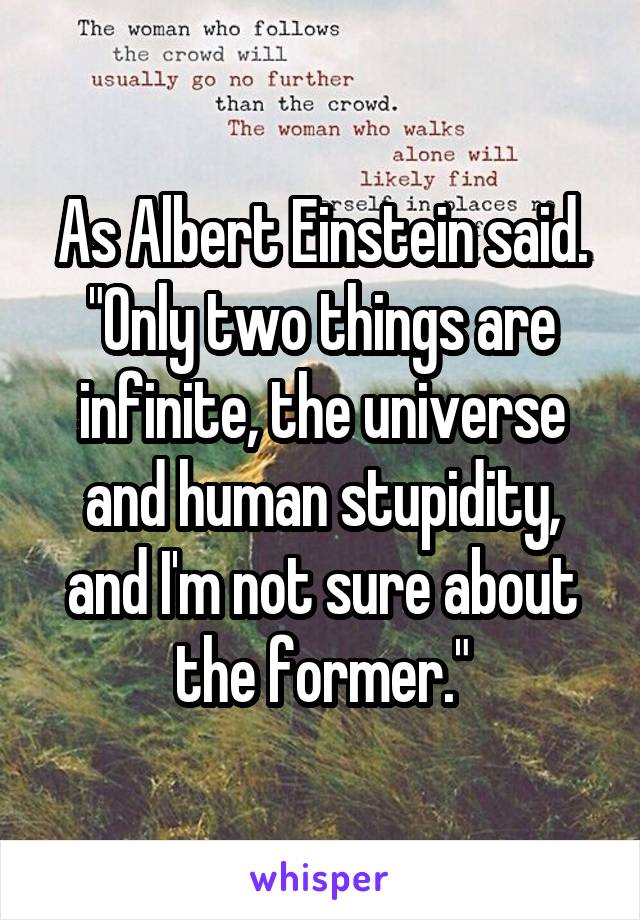 As Albert Einstein said. "Only two things are infinite, the universe and human stupidity, and I'm not sure about the former."