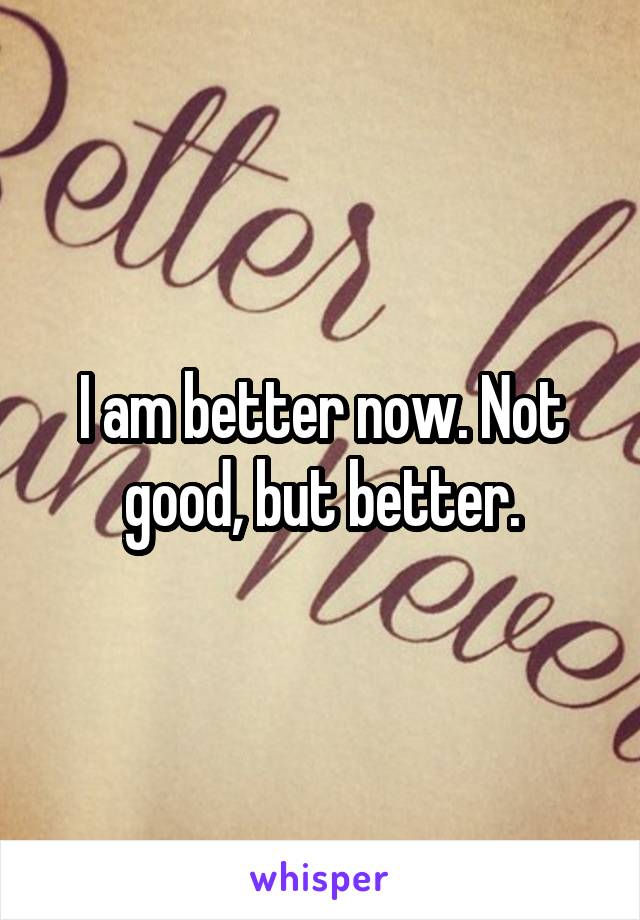 I am better now. Not good, but better.