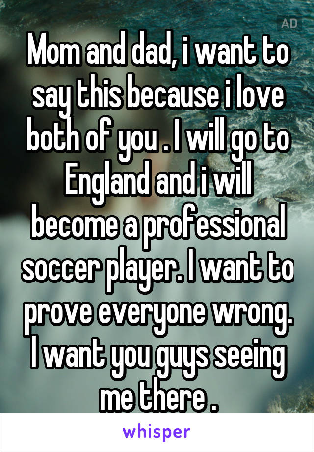 Mom and dad, i want to say this because i love both of you . I will go to England and i will become a professional soccer player. I want to prove everyone wrong. I want you guys seeing me there .