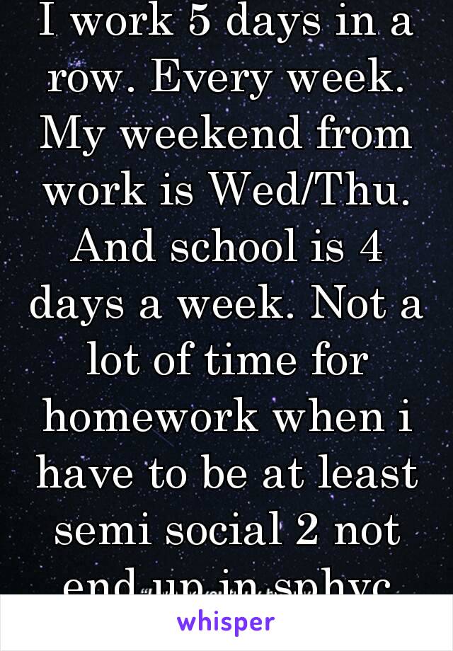 I work 5 days in a row. Every week. My weekend from work is Wed/Thu. And school is 4 days a week. Not a lot of time for homework when i have to be at least semi social 2 not end up in sphyc ward... 🍺