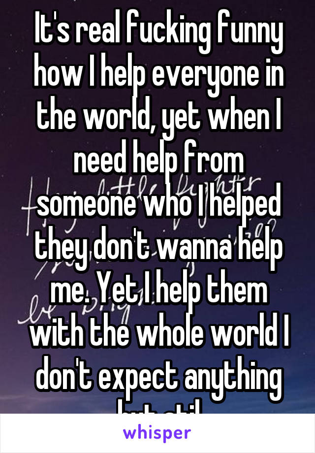 It's real fucking funny how I help everyone in the world, yet when I need help from someone who I helped they don't wanna help me. Yet I help them with the whole world I don't expect anything but stil