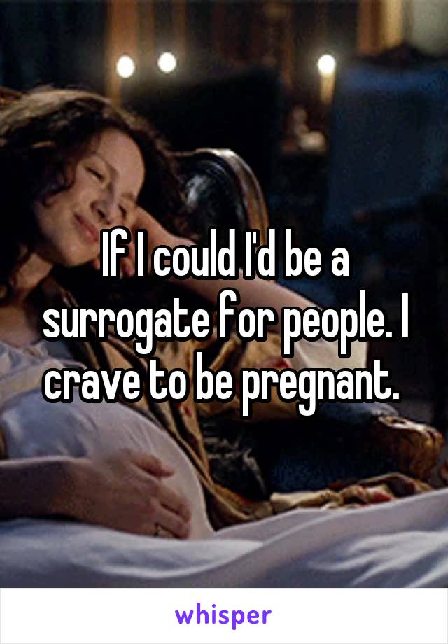 If I could I'd be a surrogate for people. I crave to be pregnant. 