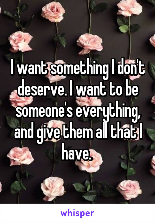 I want something I don't deserve. I want to be someone's everything, and give them all that I have. 