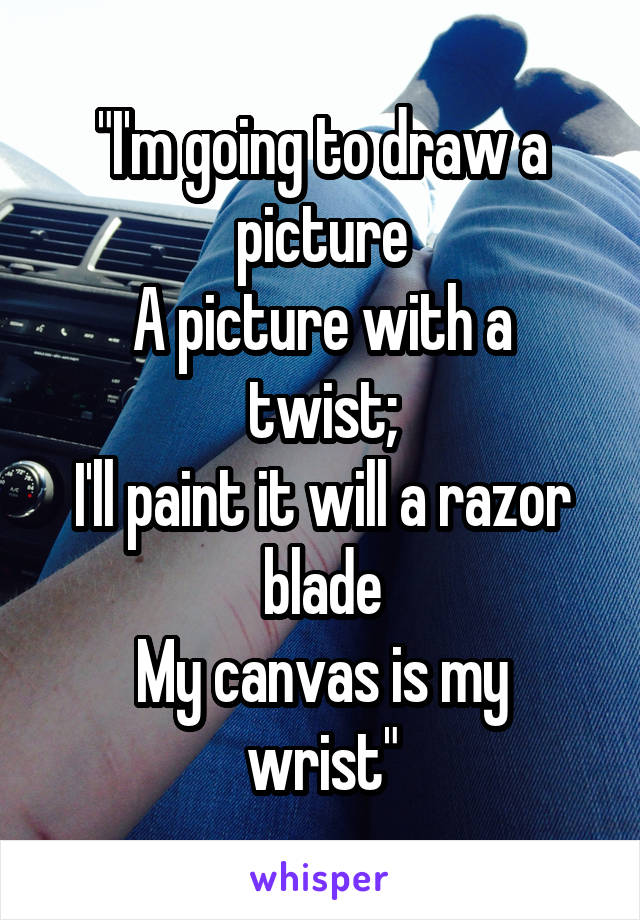 "I'm going to draw a picture
A picture with a twist;
I'll paint it will a razor blade
My canvas is my wrist"