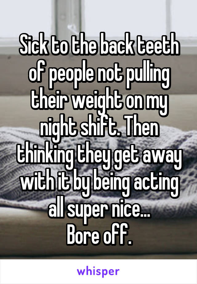 Sick to the back teeth of people not pulling their weight on my night shift. Then thinking they get away with it by being acting all super nice...
Bore off.