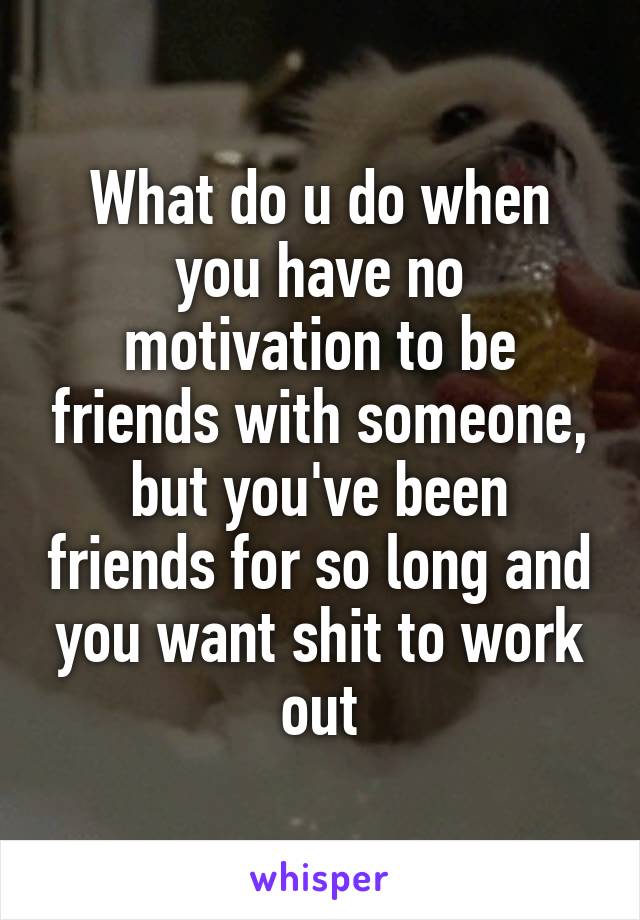 What do u do when you have no motivation to be friends with someone, but you've been friends for so long and you want shit to work out