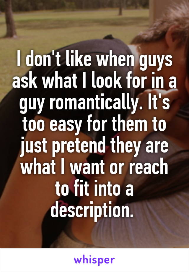 I don't like when guys ask what I look for in a guy romantically. It's too easy for them to just pretend they are what I want or reach to fit into a description. 