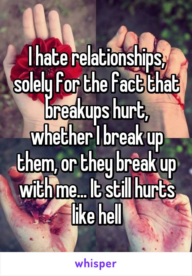 I hate relationships, solely for the fact that breakups hurt, whether I break up them, or they break up with me... It still hurts like hell