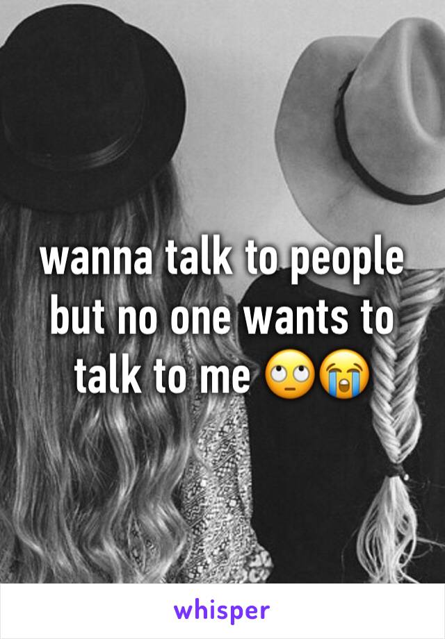 wanna talk to people but no one wants to talk to me 🙄😭