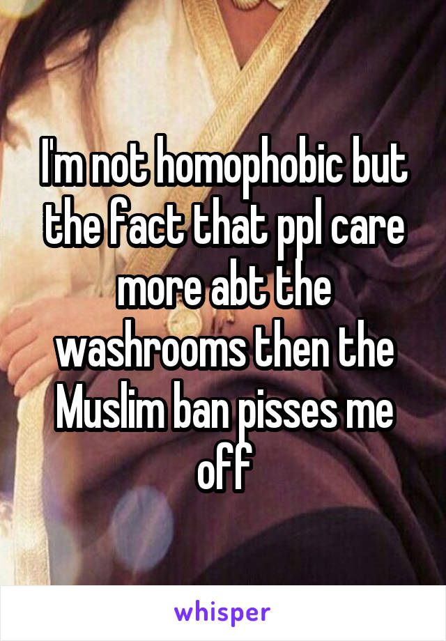 I'm not homophobic but the fact that ppl care more abt the washrooms then the Muslim ban pisses me off