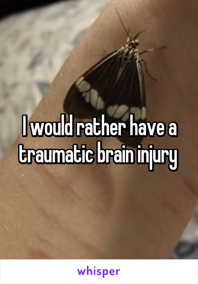 I would rather have a traumatic brain injury 