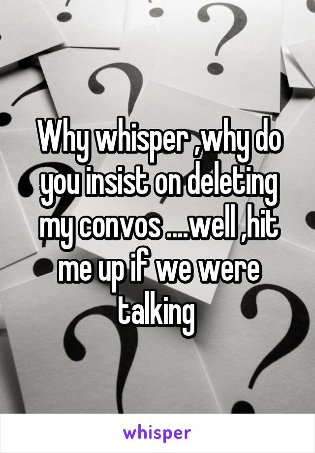 Why whisper ,why do you insist on deleting my convos ....well ,hit me up if we were talking 