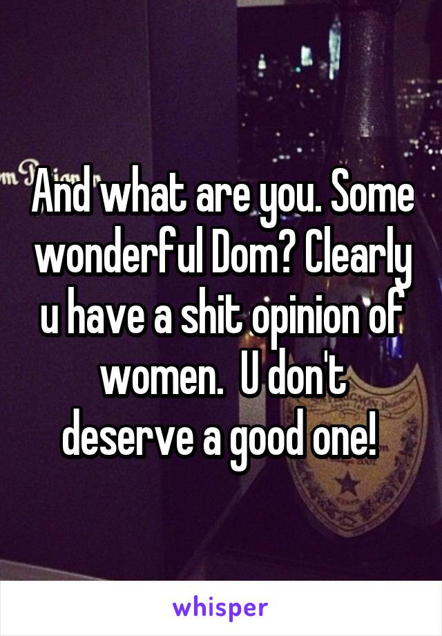 And what are you. Some wonderful Dom? Clearly u have a shit opinion of women.  U don't deserve a good one! 