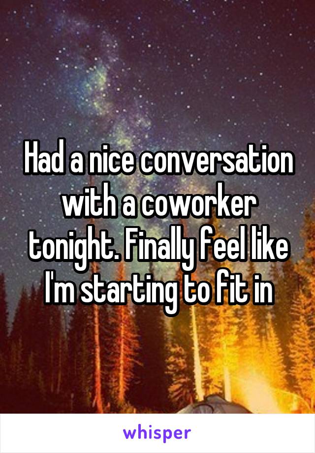 Had a nice conversation with a coworker tonight. Finally feel like I'm starting to fit in