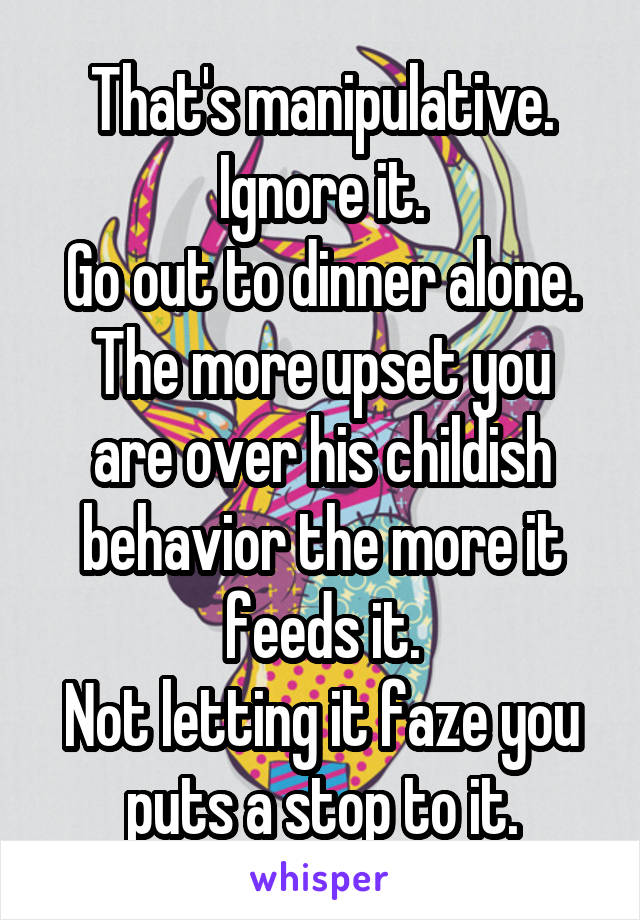 That's manipulative.
Ignore it.
Go out to dinner alone.
The more upset you are over his childish behavior the more it feeds it.
Not letting it faze you puts a stop to it.