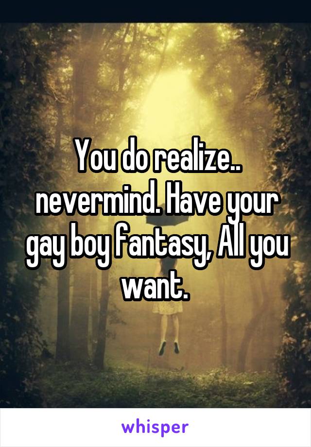 You do realize.. nevermind. Have your gay boy fantasy, All you want. 