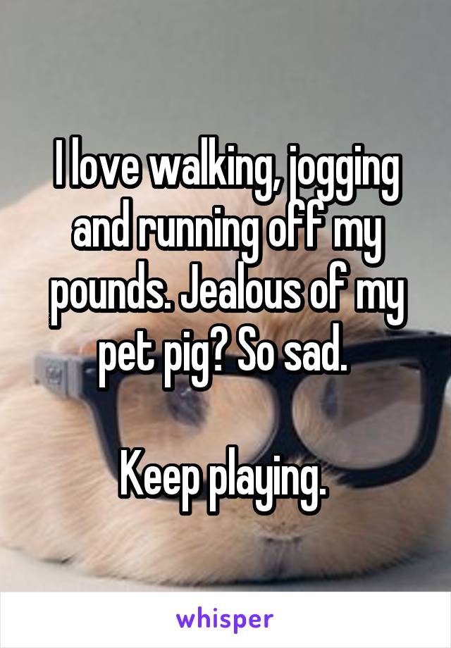 I love walking, jogging and running off my pounds. Jealous of my pet pig? So sad. 

Keep playing. 