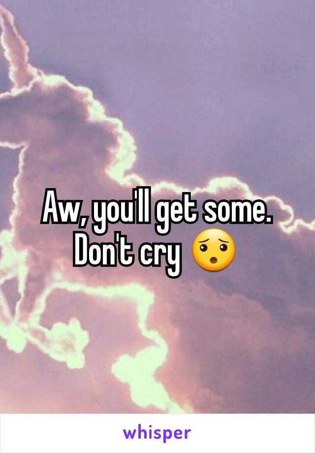 Aw, you'll get some. Don't cry 😯