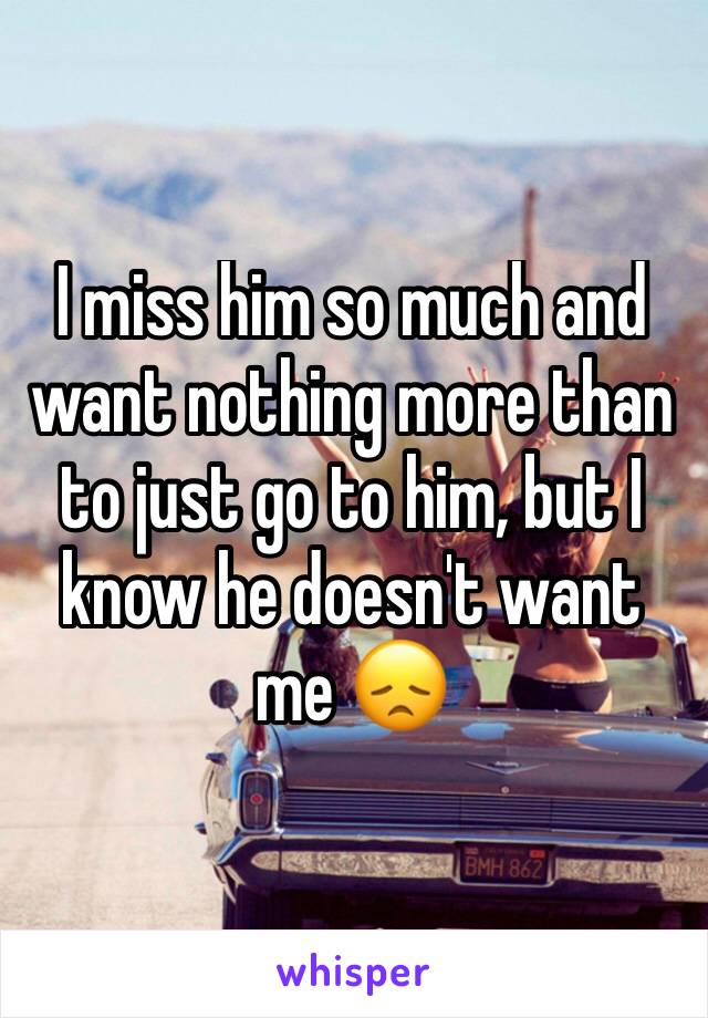 I miss him so much and want nothing more than to just go to him, but I know he doesn't want me 😞