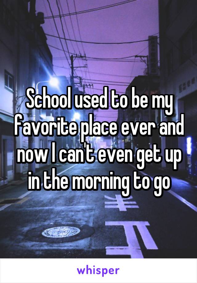 School used to be my favorite place ever and now I can't even get up in the morning to go