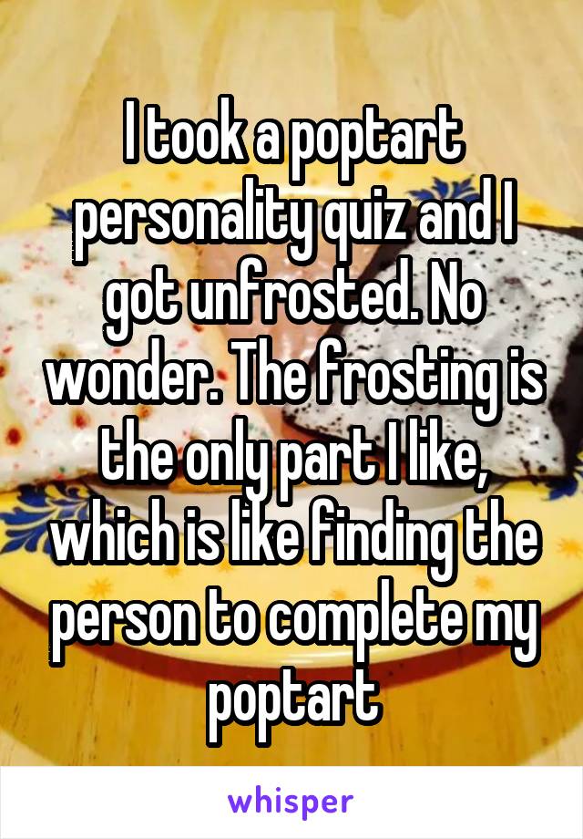 I took a poptart personality quiz and I got unfrosted. No wonder. The frosting is the only part I like, which is like finding the person to complete my poptart