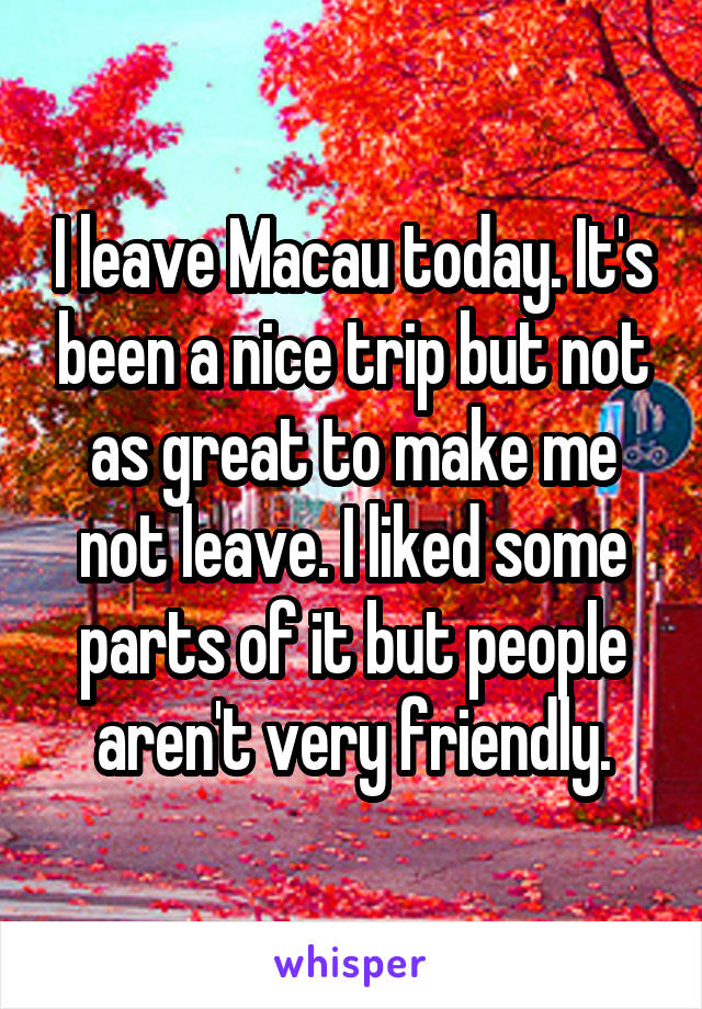 I leave Macau today. It's been a nice trip but not as great to make me not leave. I liked some parts of it but people aren't very friendly.