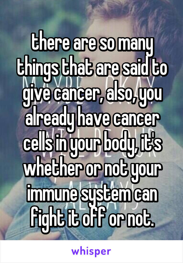 there are so many things that are said to give cancer, also, you already have cancer cells in your body, it's whether or not your immune system can fight it off or not.