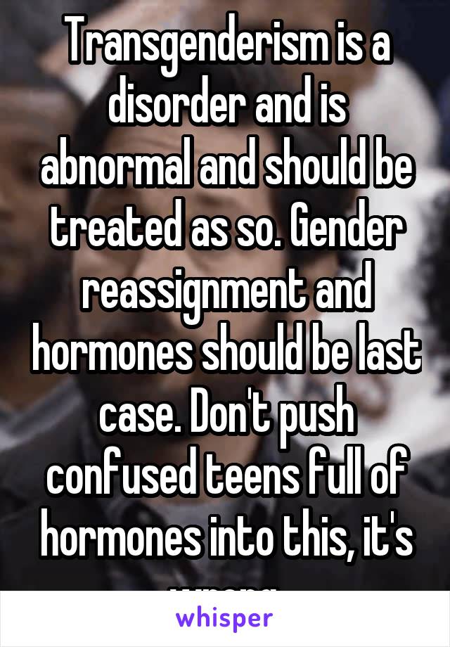 Transgenderism is a disorder and is abnormal and should be treated as so. Gender reassignment and hormones should be last case. Don't push confused teens full of hormones into this, it's wrong.