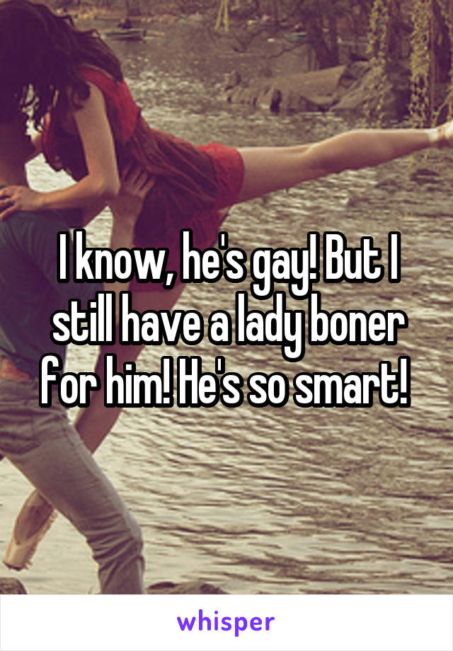 I know, he's gay! But I still have a lady boner for him! He's so smart! 