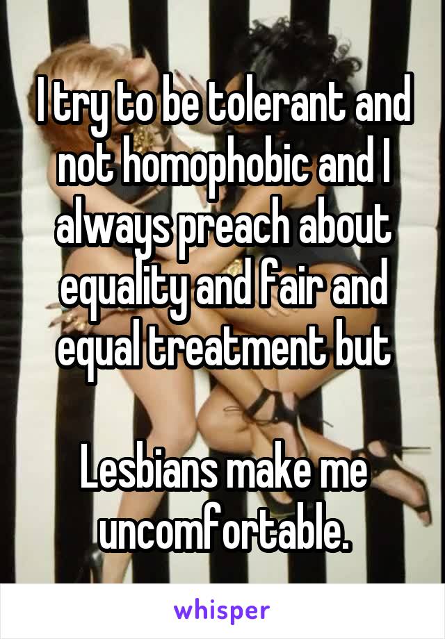 I try to be tolerant and not homophobic and I always preach about equality and fair and equal treatment but

Lesbians make me uncomfortable.