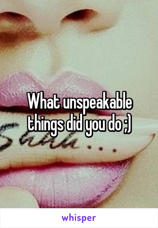 What unspeakable things did you do ;)