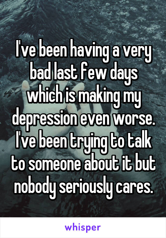 I've been having a very bad last few days which is making my depression even worse.
I've been trying to talk to someone about it but nobody seriously cares.