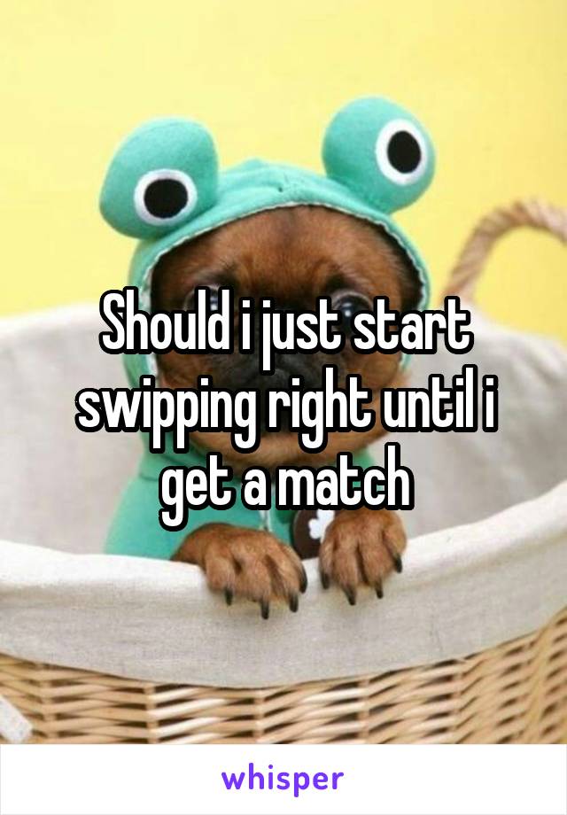 Should i just start swipping right until i get a match