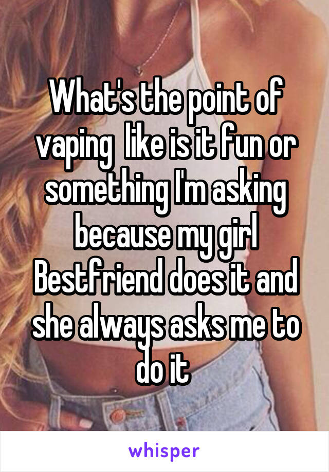 What's the point of vaping  like is it fun or something I'm asking because my girl Bestfriend does it and she always asks me to do it 