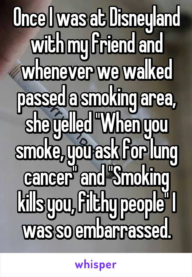 Once I was at Disneyland with my friend and whenever we walked passed a smoking area, she yelled "When you smoke, you ask for lung cancer" and "Smoking kills you, filthy people" I was so embarrassed.
