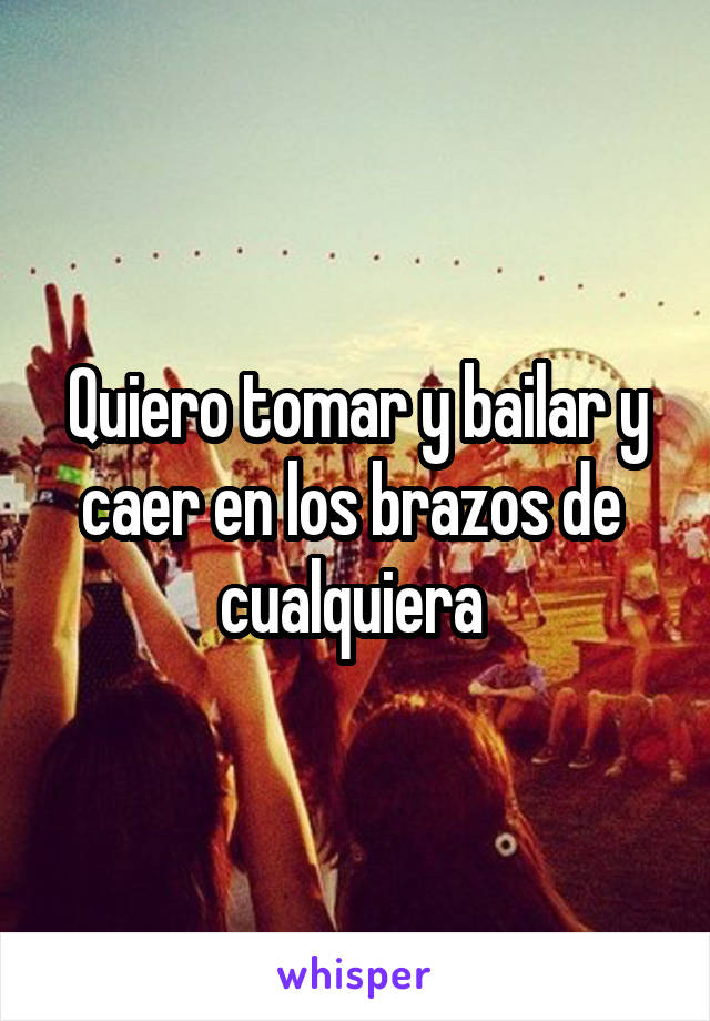 Quiero tomar y bailar y caer en los brazos de  cualquiera 