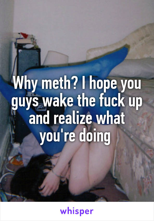 Why meth? I hope you guys wake the fuck up and realize what you're doing 