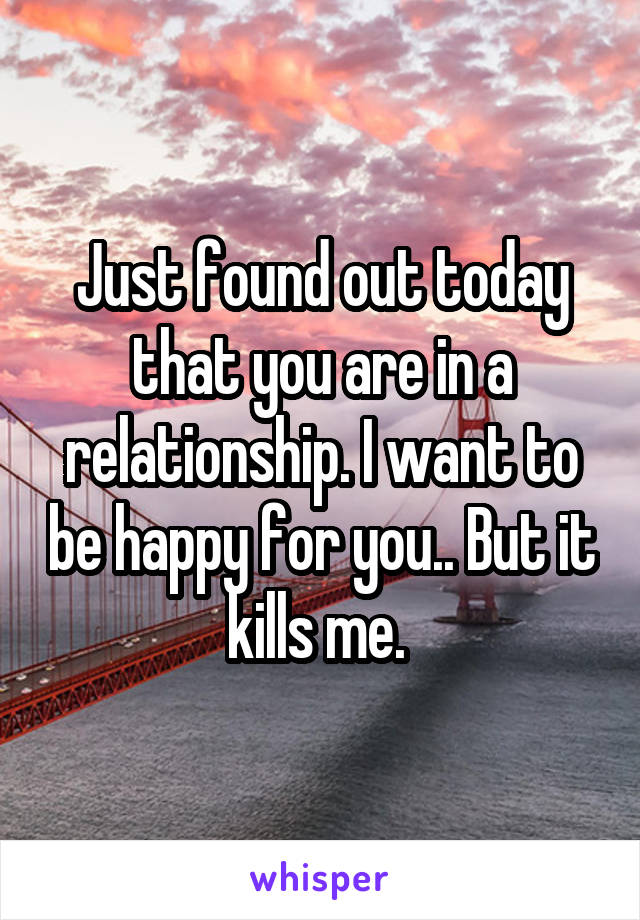 Just found out today that you are in a relationship. I want to be happy for you.. But it kills me. 