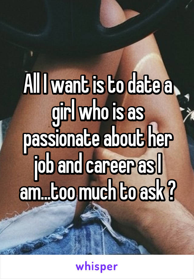 All I want is to date a girl who is as passionate about her job and career as I am...too much to ask ?