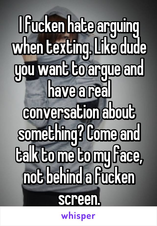 I fucken hate arguing when texting. Like dude you want to argue and have a real conversation about something? Come and talk to me to my face, not behind a fucken screen.